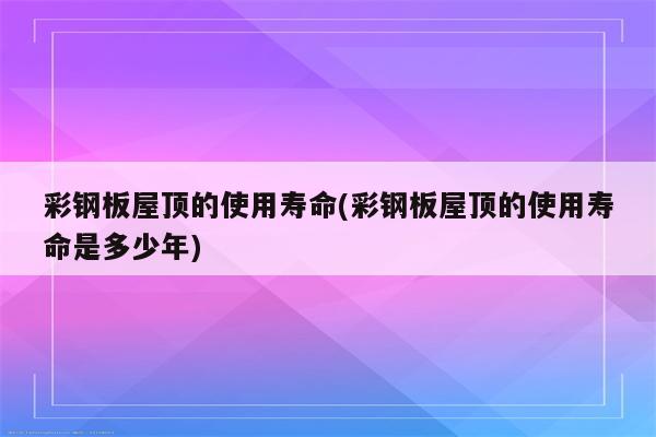 彩钢板屋顶的使用寿命(彩钢板屋顶的使用寿命是多少年)