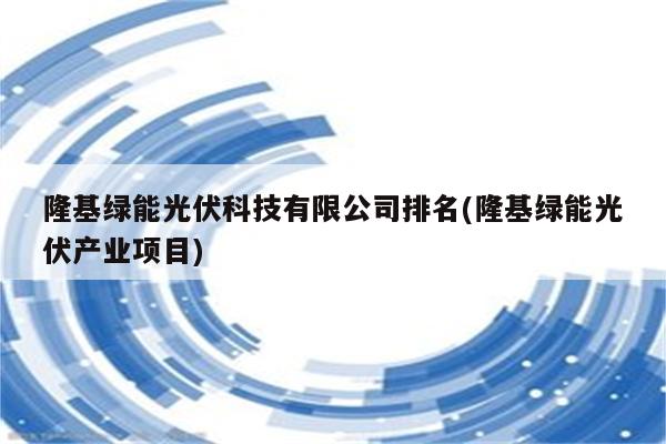 隆基绿能光伏科技有限公司排名(隆基绿能光伏产业项目)