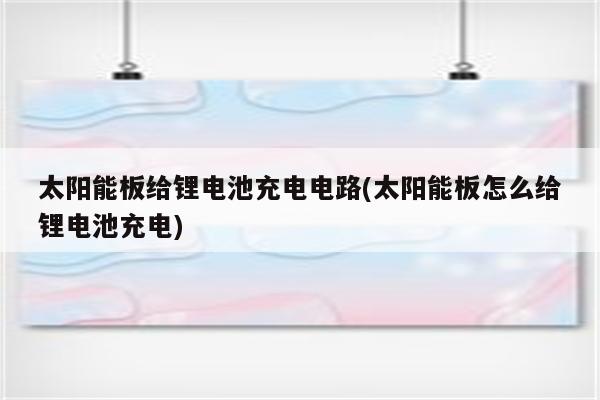 太阳能板给锂电池充电电路(太阳能板怎么给锂电池充电)