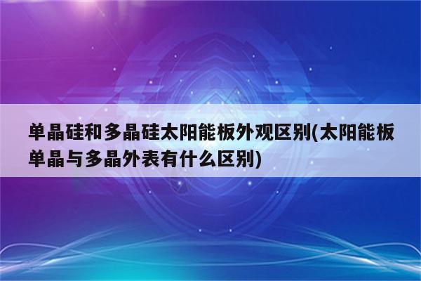 单晶硅和多晶硅太阳能板外观区别(太阳能板单晶与多晶外表有什么区别)