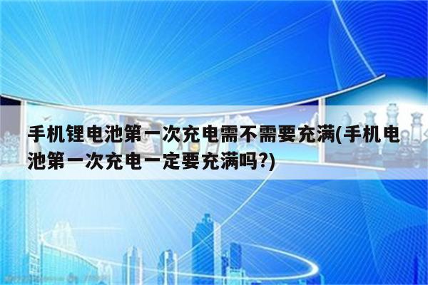 手机锂电池第一次充电需不需要充满(手机电池第一次充电一定要充满吗?)