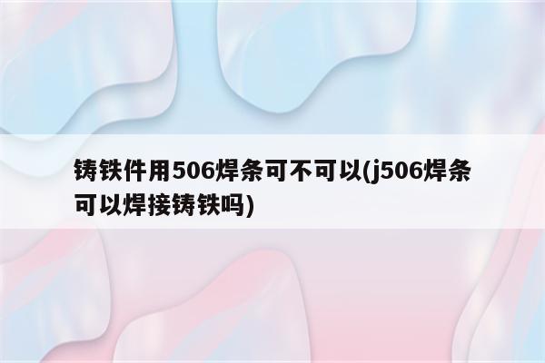 铸铁件用506焊条可不可以(j506焊条可以焊接铸铁吗)