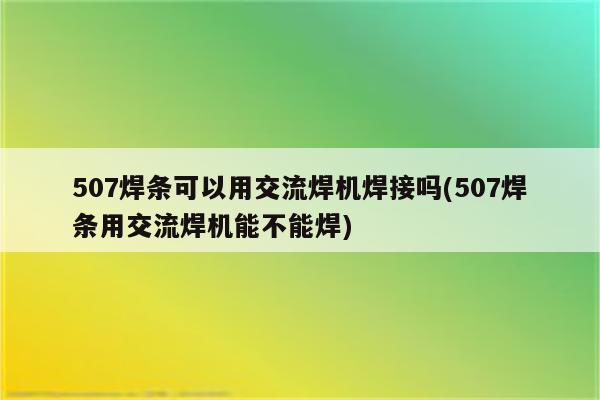 507焊条可以用交流焊机焊接吗(507焊条用交流焊机能不能焊)