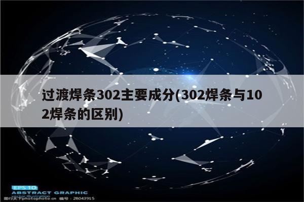 过渡焊条302主要成分(302焊条与102焊条的区别)