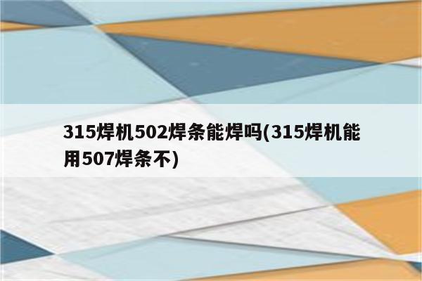 315焊机502焊条能焊吗(315焊机能用507焊条不)