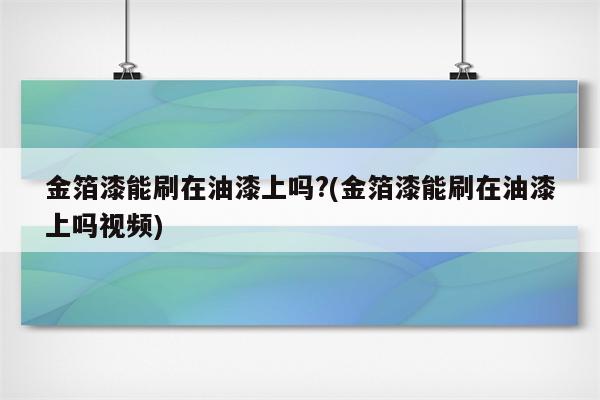 金箔漆能刷在油漆上吗?(金箔漆能刷在油漆上吗视频)