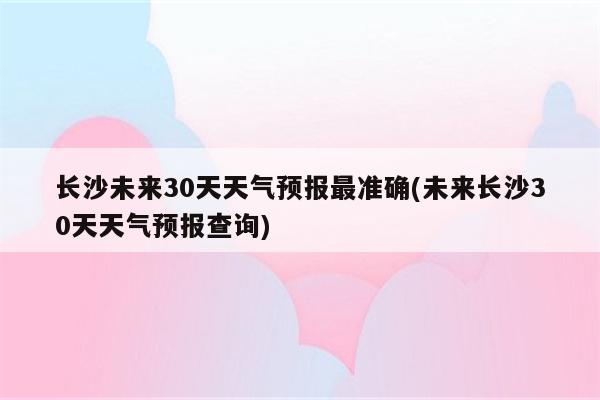 长沙未来30天天气预报最准确(未来长沙30天天气预报查询)