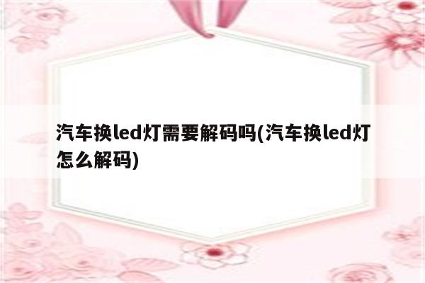 汽车换led灯需要解码吗(汽车换led灯怎么解码)