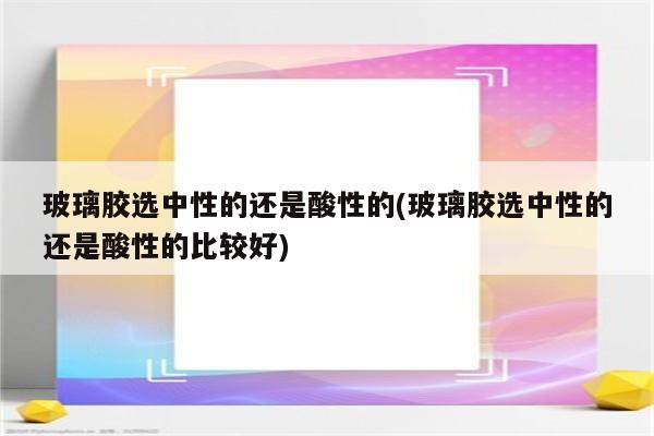 玻璃胶选中性的还是酸性的(玻璃胶选中性的还是酸性的比较好)