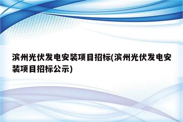 滨州光伏发电安装项目招标(滨州光伏发电安装项目招标公示)