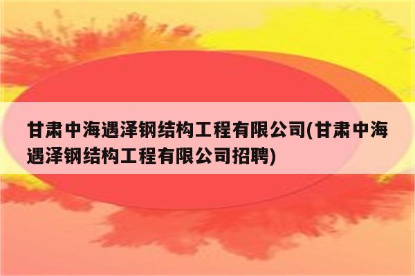 甘肃中海遇泽钢结构工程有限公司(甘肃中海遇泽钢结构工程有限公司招聘)