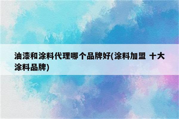 油漆和涂料代理哪个品牌好(涂料加盟 十大涂料品牌)