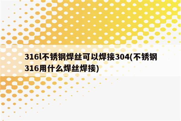 316l不锈钢焊丝可以焊接304(不锈钢316用什么焊丝焊接)