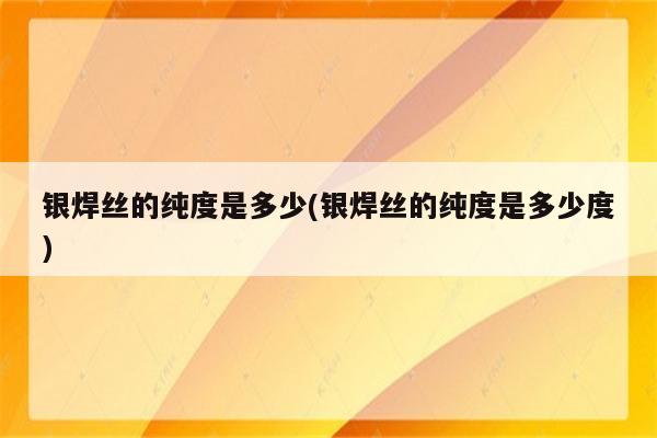 银焊丝的纯度是多少(银焊丝的纯度是多少度)