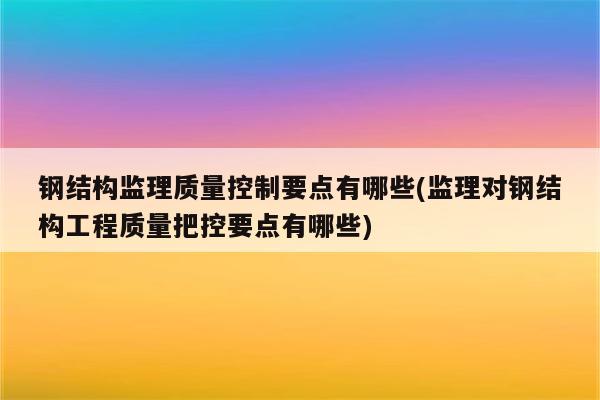 钢结构监理质量控制要点有哪些(监理对钢结构工程质量把控要点有哪些)