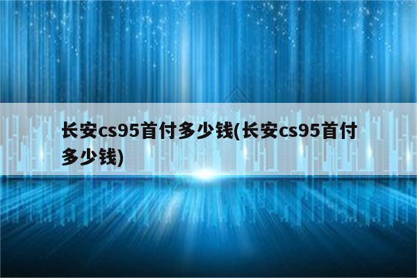 长安cs95首付多少钱(长安cs95首付多少钱)