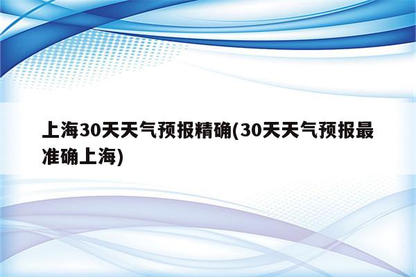 上海30天天气预报精确(30天天气预报最准确上海)