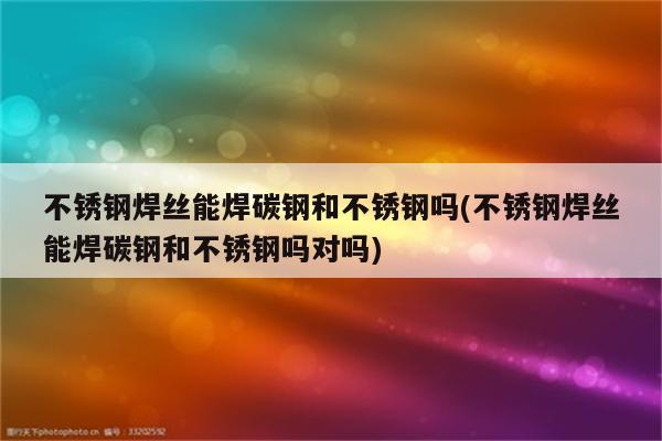 不锈钢焊丝能焊碳钢和不锈钢吗(不锈钢焊丝能焊碳钢和不锈钢吗对吗)