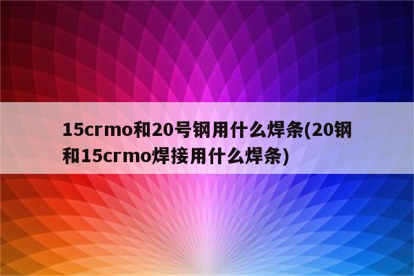 15crmo和20号钢用什么焊条(20钢和15crmo焊接用什么焊条)