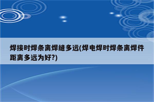 焊接时焊条离焊缝多远(焊电焊时焊条离焊件距离多远为好?)