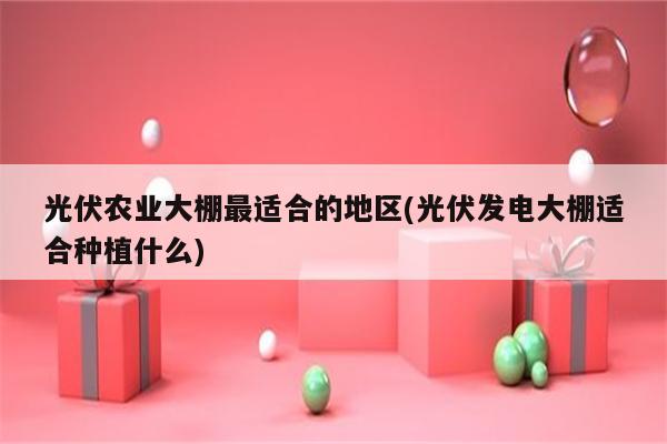 光伏农业大棚最适合的地区(光伏发电大棚适合种植什么)