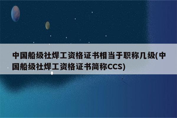 中国船级社焊工资格证书相当于职称几级(中国船级社焊工资格证书简称CCS)