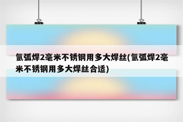 氩弧焊2毫米不锈钢用多大焊丝(氩弧焊2毫米不锈钢用多大焊丝合适)