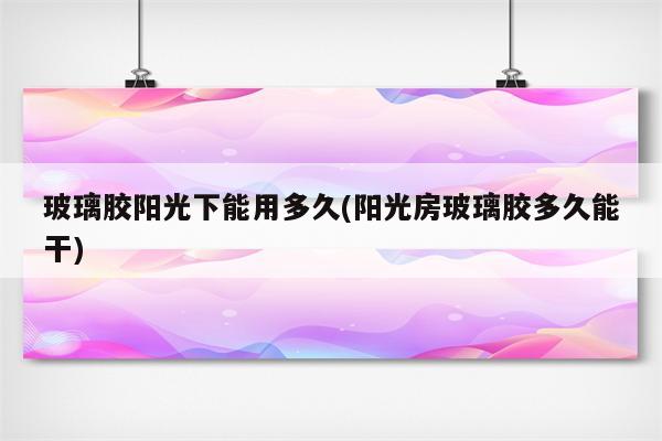 玻璃胶阳光下能用多久(阳光房玻璃胶多久能干)