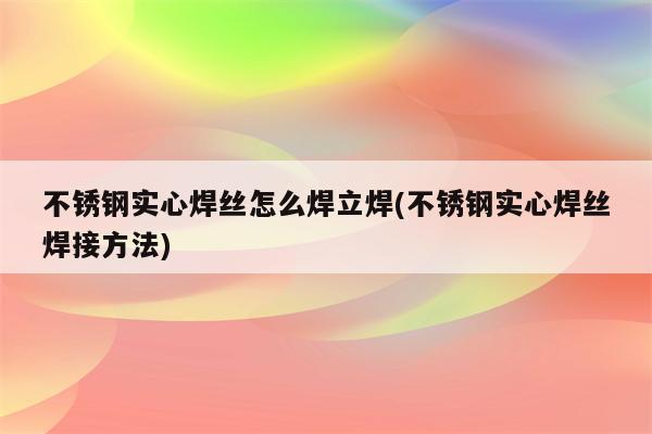 不锈钢实心焊丝怎么焊立焊(不锈钢实心焊丝焊接方法)