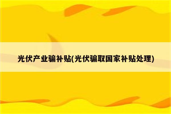 光伏产业骗补贴(光伏骗取国家补贴处理)