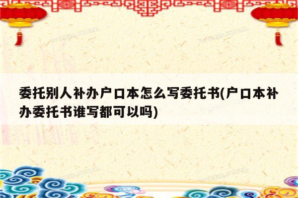 委托别人补办户口本怎么写委托书(户口本补办委托书谁写都可以吗)