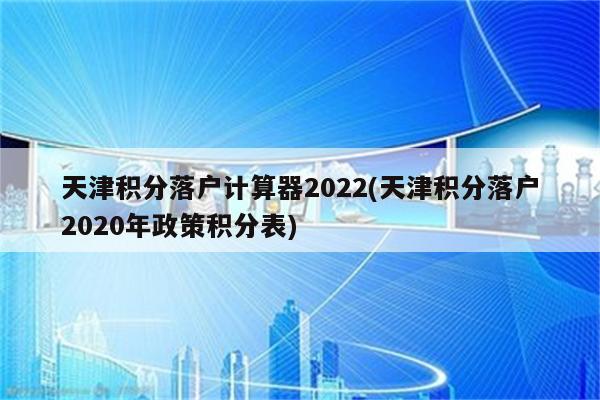 天津积分落户计算器2022(天津积分落户2020年政策积分表)