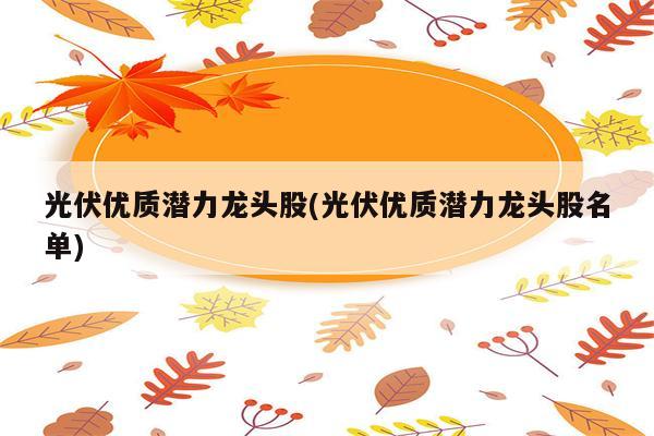 光伏优质潜力龙头股(光伏优质潜力龙头股名单)