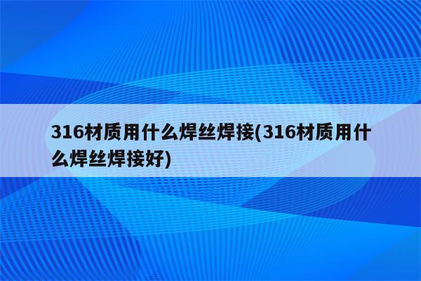 316材质用什么焊丝焊接(316材质用什么焊丝焊接好)