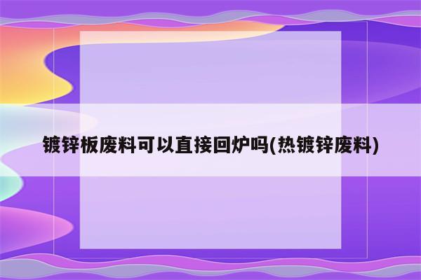 镀锌板废料可以直接回炉吗(热镀锌废料)