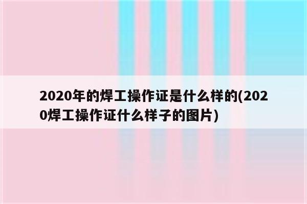 2020年的焊工操作证是什么样的(2020焊工操作证什么样子的图片)