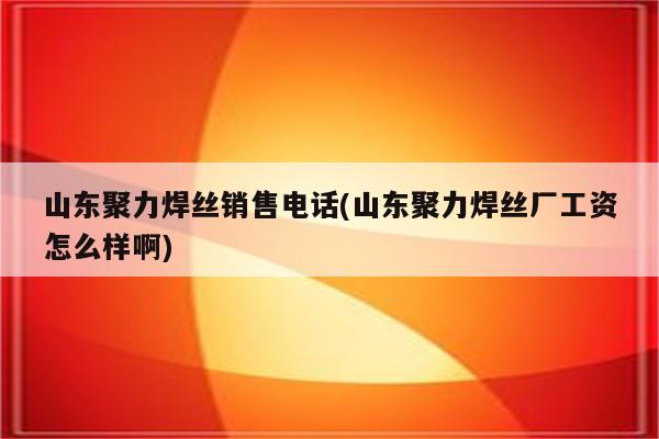 山东聚力焊丝销售电话(山东聚力焊丝厂工资怎么样啊)