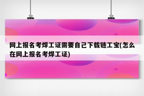 网上报名考焊工证需要自己下载链工宝(怎么在网上报名考焊工证)