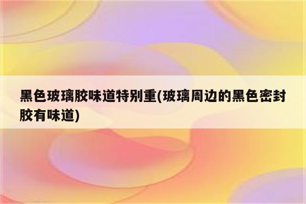 黑色玻璃胶味道特别重(玻璃周边的黑色密封胶有味道)