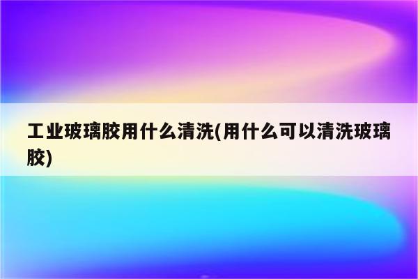 工业玻璃胶用什么清洗(用什么可以清洗玻璃胶)