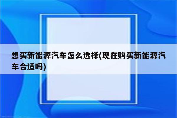 想买新能源汽车怎么选择(现在购买新能源汽车合适吗)