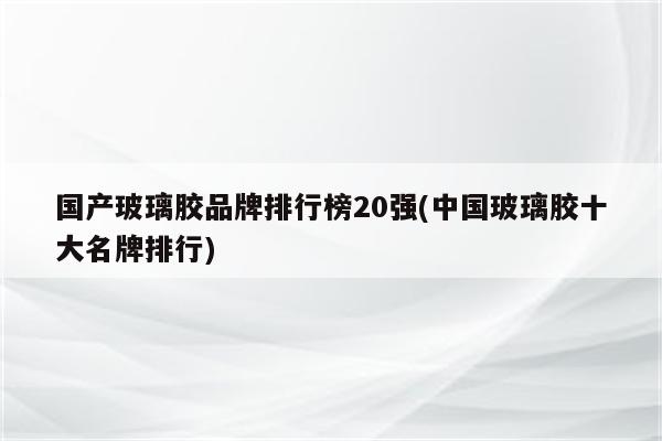 国产玻璃胶品牌排行榜20强(中国玻璃胶十大名牌排行)