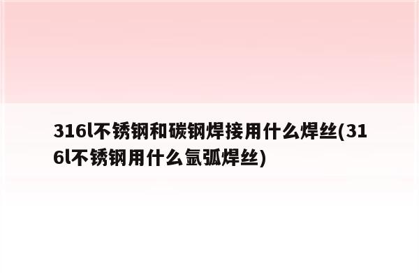 316l不锈钢和碳钢焊接用什么焊丝(316l不锈钢用什么氩弧焊丝)