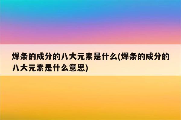 焊条的成分的八大元素是什么(焊条的成分的八大元素是什么意思)