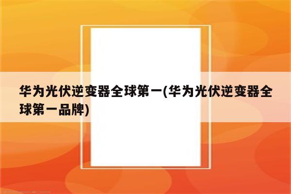 华为光伏逆变器全球第一(华为光伏逆变器全球第一品牌)