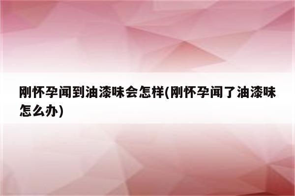 刚怀孕闻到油漆味会怎样(刚怀孕闻了油漆味怎么办)