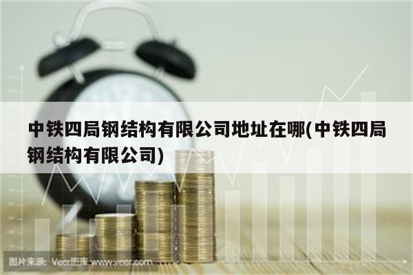 中铁四局钢结构有限公司地址在哪(中铁四局钢结构有限公司)