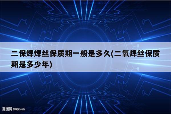 二保焊焊丝保质期一般是多久(二氧焊丝保质期是多少年)