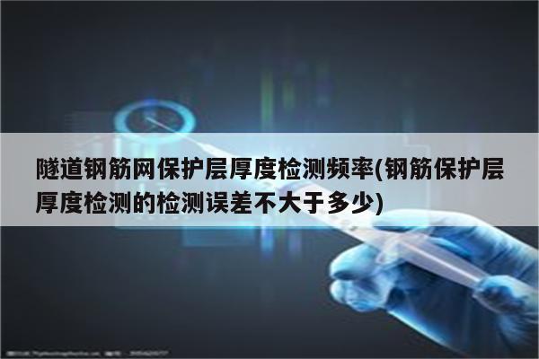 隧道钢筋网保护层厚度检测频率(钢筋保护层厚度检测的检测误差不大于多少)