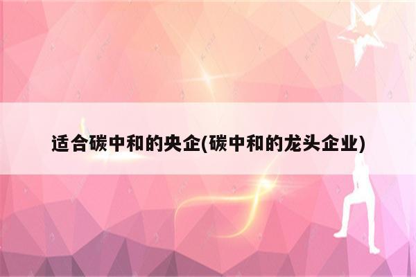 适合碳中和的央企(碳中和的龙头企业)